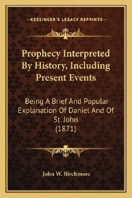 Prophecy Interpreted By History, Including Present Events: Being A Brief And Popular Explanation Of Daniel And Of St. John (1871) by John W. Birchmore