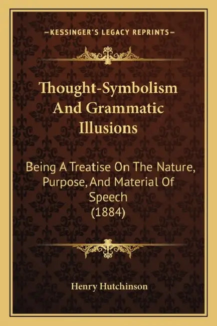 Thought-Symbolism And Grammatic Illusions: Being A Treatise On The Nature, Purpose, And Material Of Speech (1884) by Henry Hutchinson