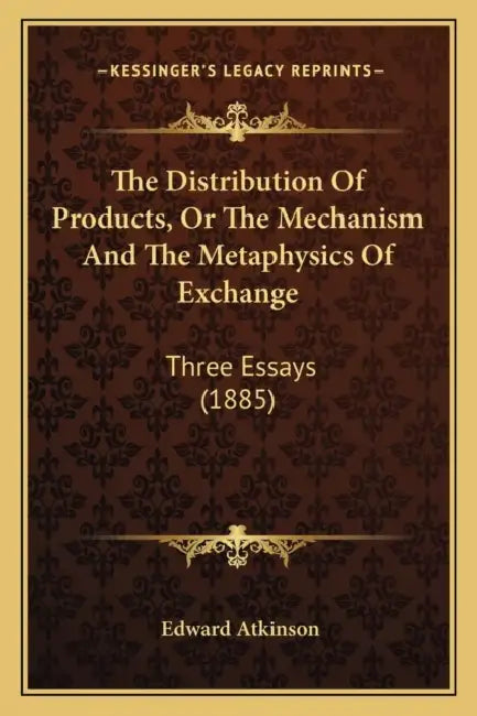 The Distribution Of Products, Or The Mechanism And The Metaphysics Of Exchange: Three Essays (1885) by Edward Atkinson