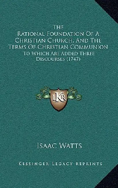 The Rational Foundation Of A Christian Church, And The Terms Of Christian Communion: To Which Are Added Three Discourses (1747) by Isaac Watts