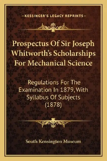 Prospectus Of Sir Joseph Whitworth's Scholarships For Mechanical Science: Regulations For The Examination In 1879, With Syllabus Of Subjects (1878) by South Kensington Museum