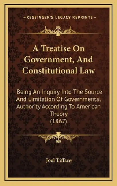 A Treatise On Government, And Constitutional Law: Being An Inquiry Into The Source And Limitation Of Governmental Authority According To American Theo by Joel Tiffany