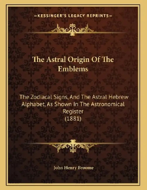 The Astral Origin Of The Emblems: The Zodiacal Signs, And The Astral Hebrew Alphabet, As Shown In The Astronomical Register (1881) by John Henry Broome