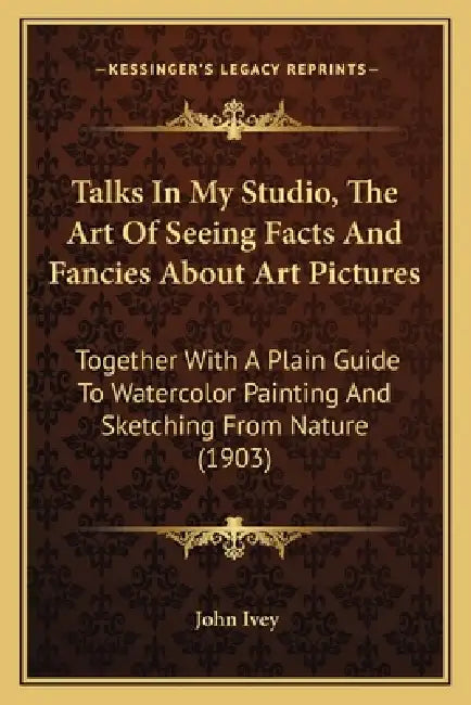 Talks In My Studio, The Art Of Seeing Facts And Fancies About Art Pictures: Together With A Plain Guide To Watercolor Painting And Sketching From Natu by John Ivey