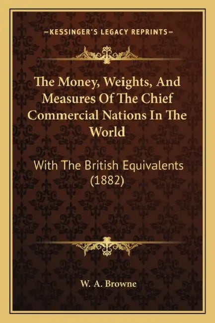The Money, Weights, And Measures Of The Chief Commercial Nations In The World: With The British Equivalents (1882) by W. A. Browne