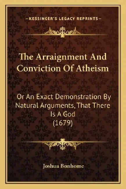The Arraignment And Conviction Of Atheism: Or An Exact Demonstration By Natural Arguments, That There Is A God (1679) by Joshua Bonhome