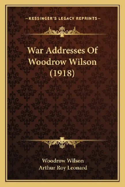 War Addresses Of Woodrow Wilson (1918) by Woodrow Wilson, Arthur Roy Leonard