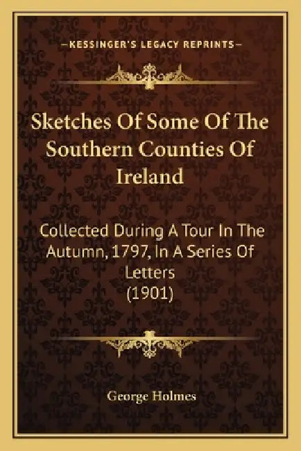 Sketches Of Some Of The Southern Counties Of Ireland: Collected During A Tour In The Autumn, 1797, In A Series Of Letters (1901) by George Holmes