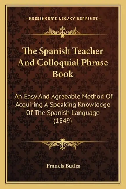 The Spanish Teacher And Colloquial Phrase Book: An Easy And Agreeable Method Of Acquiring A Speaking Knowledge Of The Spanish Language (1849) by Francis Butler