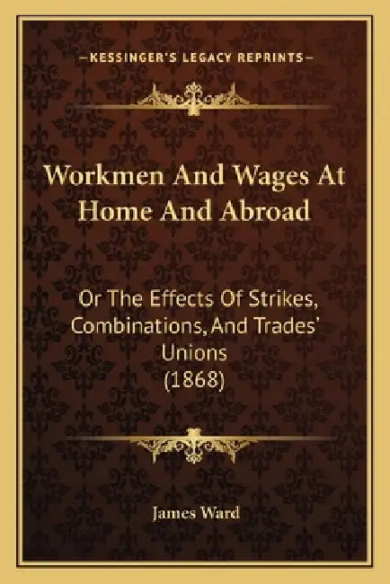 Workmen And Wages At Home And Abroad: Or The Effects Of Strikes, Combinations, And Trades' Unions (1868) by James Ward