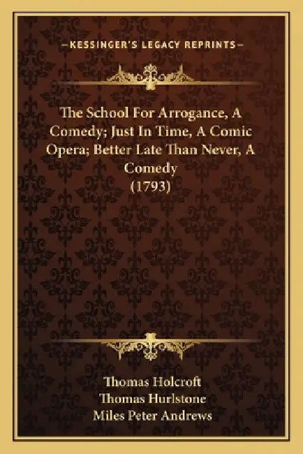 The School For Arrogance, A Comedy; Just In Time, A Comic Opera; Better Late Than Never, A Comedy (1793) by Thomas Holcroft, Thomas Hurlstone, Miles Peter Andrews