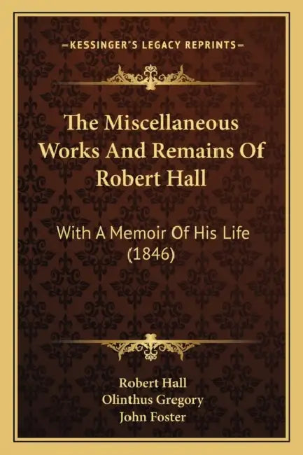 The Miscellaneous Works And Remains Of Robert Hall: With A Memoir Of His Life (1846) by Robert Hall, Olinthus Gregory, John Foster