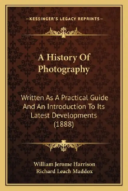 A History Of Photography: Written As A Practical Guide And An Introduction To Its Latest Developments (1888) by William Jerome Harrison, Richard Leach Maddox