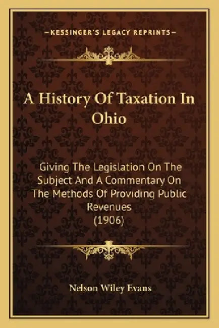 A History Of Taxation In Ohio: Giving The Legislation On The Subject And A Commentary On The Methods Of Providing Public Revenues (1906) by Nelson Wiley Evans