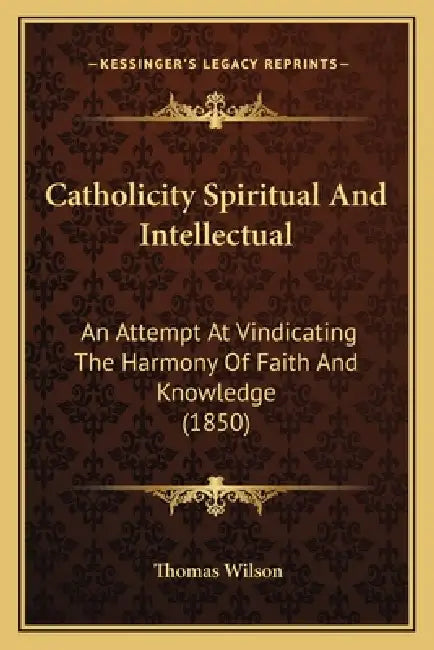 Catholicity Spiritual And Intellectual: An Attempt At Vindicating The Harmony Of Faith And Knowledge (1850) by Thomas Wilson