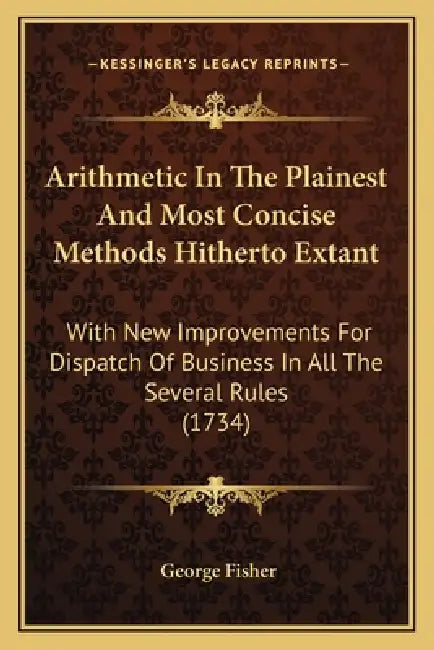 Arithmetic In The Plainest And Most Concise Methods Hitherto Extant: With New Improvements For Dispatch Of Business In All The Several Rules (1734) by George Fisher