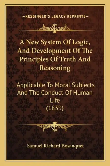 A New System Of Logic, And Development Of The Principles Of Truth And Reasoning: Applicable To Moral Subjects And The Conduct Of Human Life (1839) by Samuel Richard Bosanquet