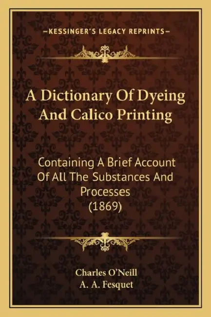 A Dictionary Of Dyeing And Calico Printing: Containing A Brief Account Of All The Substances And Processes (1869) by Charles O'Neill, A. A. Fesquet