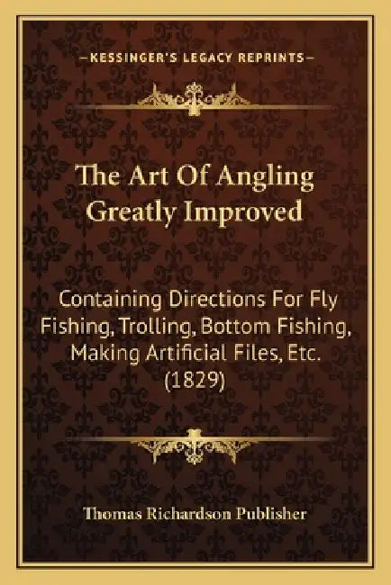 The Art Of Angling Greatly Improved: Containing Directions For Fly Fishing, Trolling, Bottom Fishing, Making Artificial Files, Etc. (1829) by Thomas Richardson Publisher