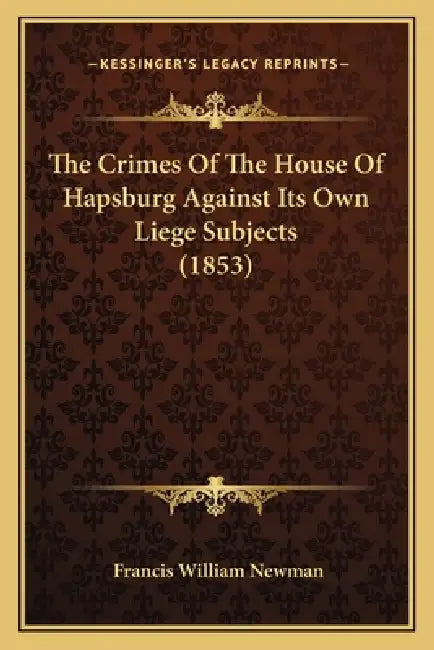 The Crimes Of The House Of Hapsburg Against Its Own Liege Subjects (1853) by Francis William Newman