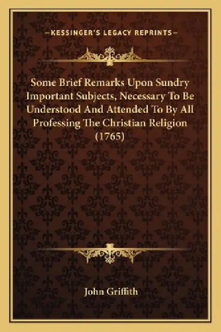 Some Brief Remarks Upon Sundry Important Subjects, Necessary To Be Understood And Attended To By All Professing The Christian Religion (1765) by John Griffith