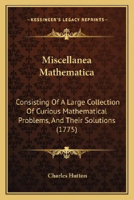 Miscellanea Mathematica: Consisting Of A Large Collection Of Curious Mathematical Problems, And Their Solutions (1775) by Charles Hutton