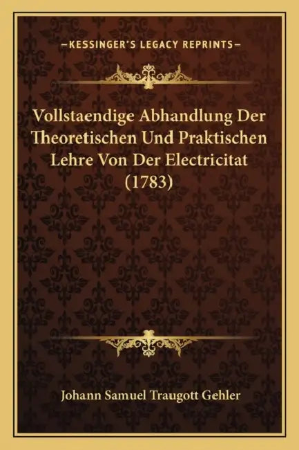 Vollstaendige Abhandlung Der Theoretischen Und Praktischen Lehre Von Der Electricitat (1783) by Johann Samuel Traugott Gehler