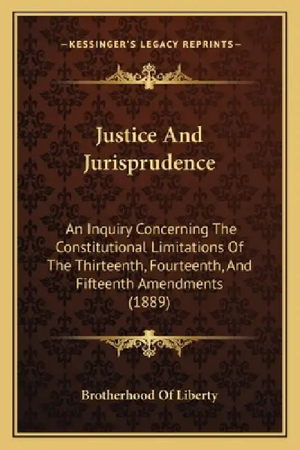 Justice And Jurisprudence: An Inquiry Concerning The Constitutional Limitations Of The Thirteenth, Fourteenth, And Fifteenth Amendments (1889) by Brotherhood of Liberty