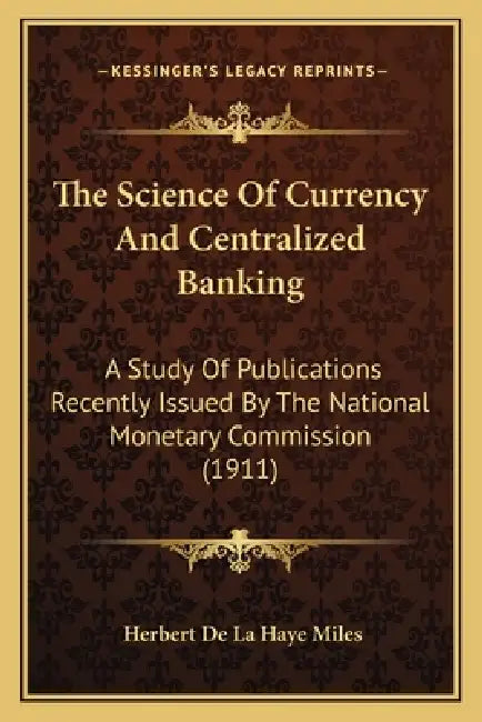 The Science Of Currency And Centralized Banking: A Study Of Publications Recently Issued By The National Monetary Commission (1911) by Herbert De La Haye Miles