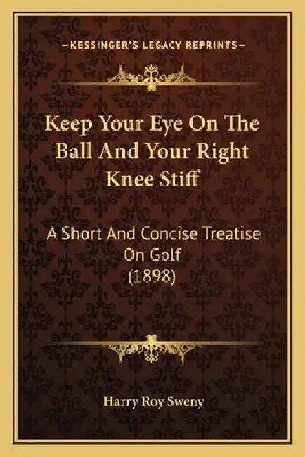 Keep Your Eye On The Ball And Your Right Knee Stiff: A Short And Concise Treatise On Golf (1898) by Harry Roy Sweny