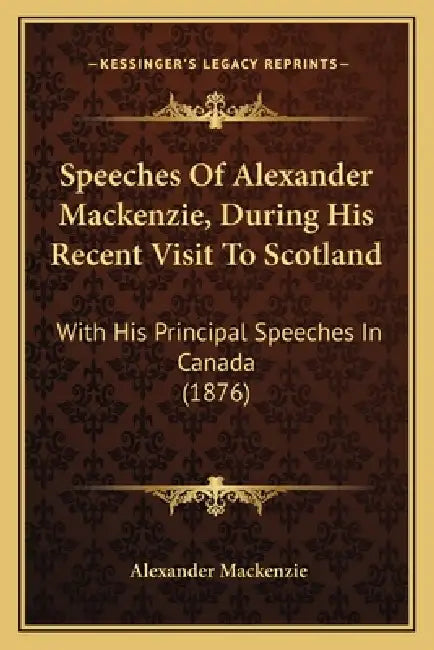 Speeches Of Alexander Mackenzie, During His Recent Visit To Scotland: With His Principal Speeches In Canada (1876) by Alexander MacKenzie