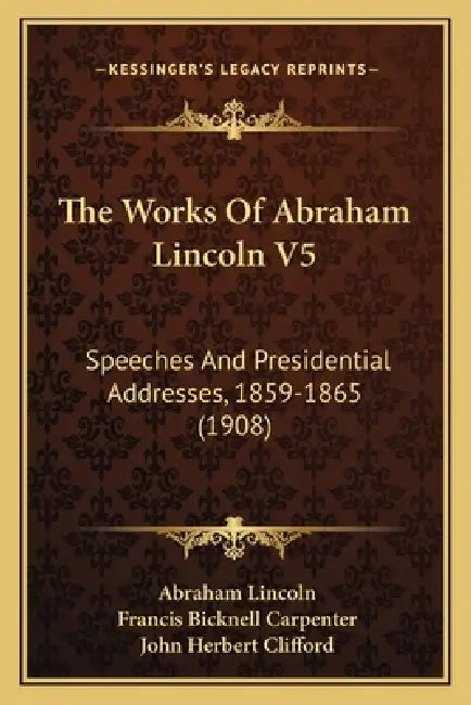 The Works Of Abraham Lincoln V5: Speeches And Presidential Addresses, 1859-1865 (1908) by Abraham Lincoln, Francis Bicknell Carpenter, John Herbert Clifford