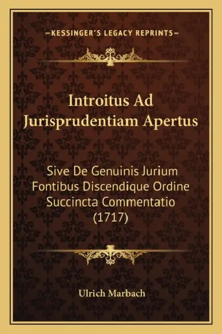 Introitus Ad Jurisprudentiam Apertus: Sive De Genuinis Jurium Fontibus Discendique Ordine Succincta Commentatio (1717) by Ulrich Marbach
