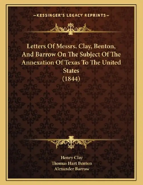 Letters Of Messrs. Clay, Benton, And Barrow On The Subject Of The Annexation Of Texas To The United States (1844) by Henry Clay, Thomas Hart Benton, Alexander Barrow