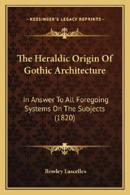 The Heraldic Origin Of Gothic Architecture: In Answer To All Foregoing Systems On The Subjects (1820) by Rowley Lascelles