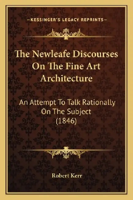 The Newleafe Discourses On The Fine Art Architecture: An Attempt To Talk Rationally On The Subject (1846) by Robert Kerr
