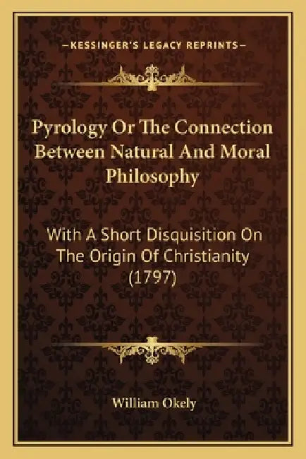 Pyrology Or The Connection Between Natural And Moral Philosophy: With A Short Disquisition On The Origin Of Christianity (1797) by William Okely