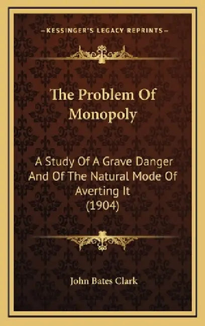 The Problem Of Monopoly: A Study Of A Grave Danger And Of The Natural Mode Of Averting It (1904) by John Bates Clark