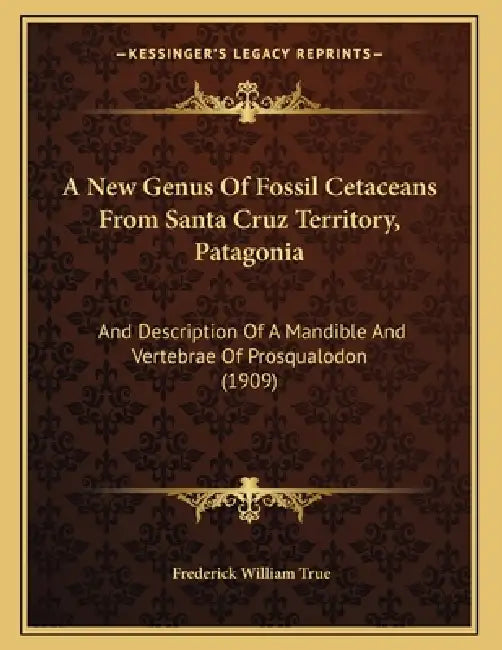 A New Genus Of Fossil Cetaceans From Santa Cruz Territory, Patagonia: And Description Of A Mandible And Vertebrae Of Prosqualodon (1909) by Frederick William True