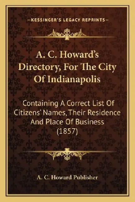 A. C. Howard's Directory, For The City Of Indianapolis: Containing A Correct List Of Citizens' Names, Their Residence And Place Of Business (1857) by A. C. Howard Publisher