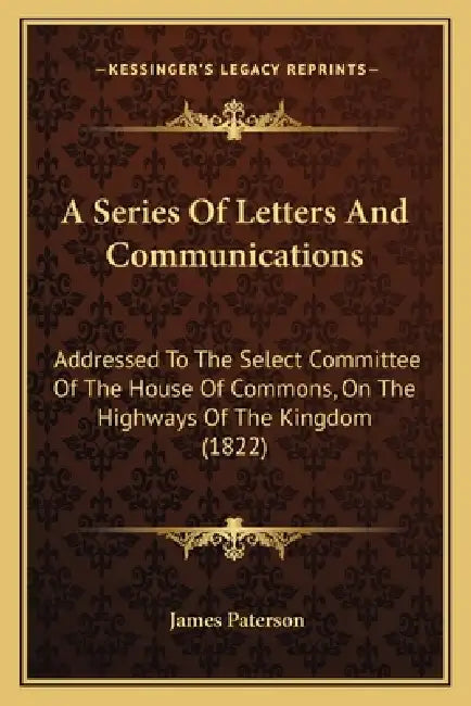 A Series Of Letters And Communications: Addressed To The Select Committee Of The House Of Commons, On The Highways Of The Kingdom (1822) by James Paterson