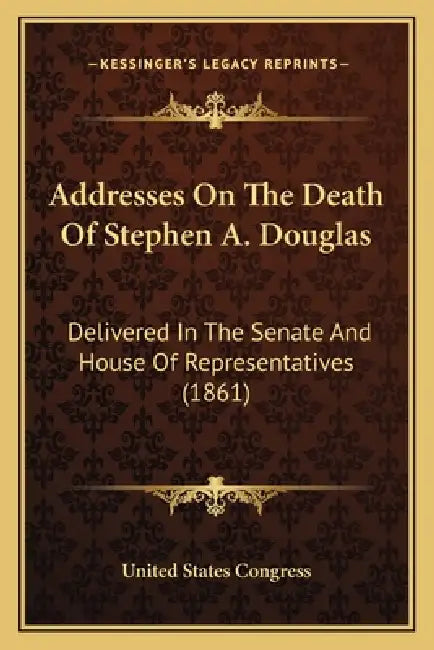 Addresses On The Death Of Stephen A. Douglas: Delivered In The Senate And House Of Representatives (1861) by United States Congress