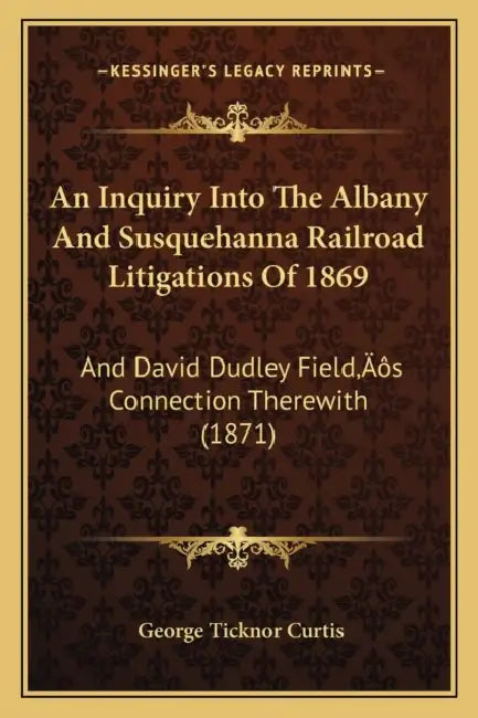 An Inquiry Into The Albany And Susquehanna Railroad Litigations Of 1869: And David Dudley Field's Connection Therewith (1871) by George Ticknor Curtis