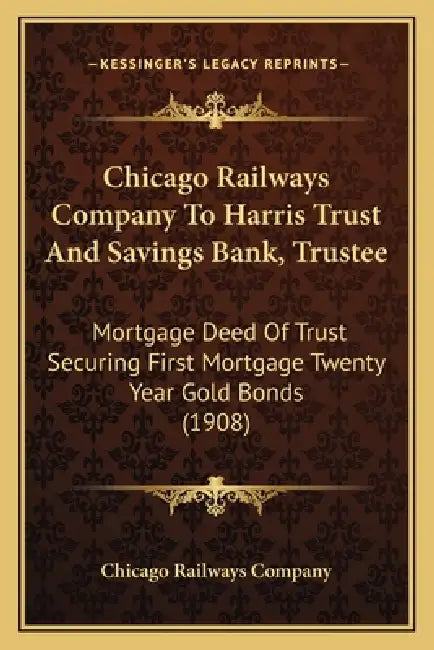 Chicago Railways Company To Harris Trust And Savings Bank, Trustee: Mortgage Deed Of Trust Securing First Mortgage Twenty Year Gold Bonds (1908) by Chicago Railways Company