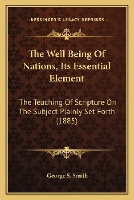 The Well Being Of Nations, Its Essential Element: The Teaching Of Scripture On The Subject Plainly Set Forth (1885) by George S. Smith