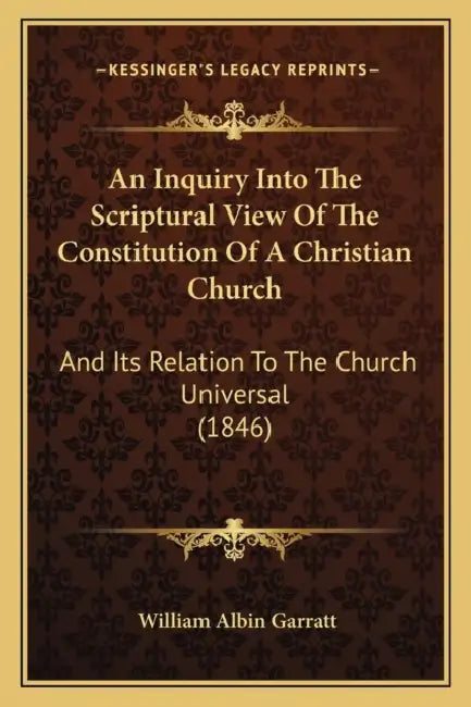 An Inquiry Into The Scriptural View Of The Constitution Of A Christian Church: And Its Relation To The Church Universal (1846) by William Albin Garratt