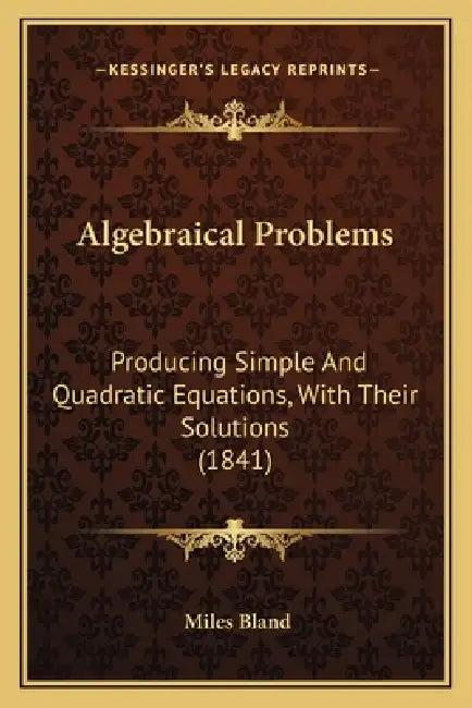 Algebraical Problems: Producing Simple And Quadratic Equations, With Their Solutions (1841) by Miles Bland