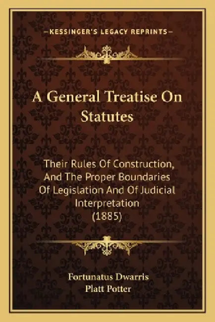 A General Treatise On Statutes: Their Rules Of Construction, And The Proper Boundaries Of Legislation And Of Judicial Interpretation (1885) by Fortunatus Dwarris, Platt Potter