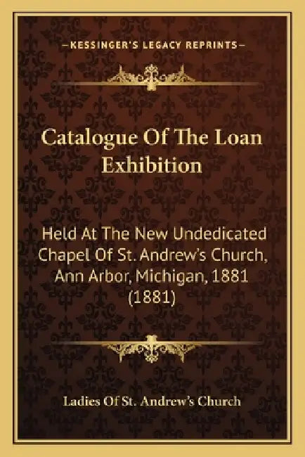 Catalogue Of The Loan Exhibition: Held At The New Undedicated Chapel Of St. Andrew's Church, Ann Arbor, Michigan, 1881 (1881) by Ladies of St Andrew's Church