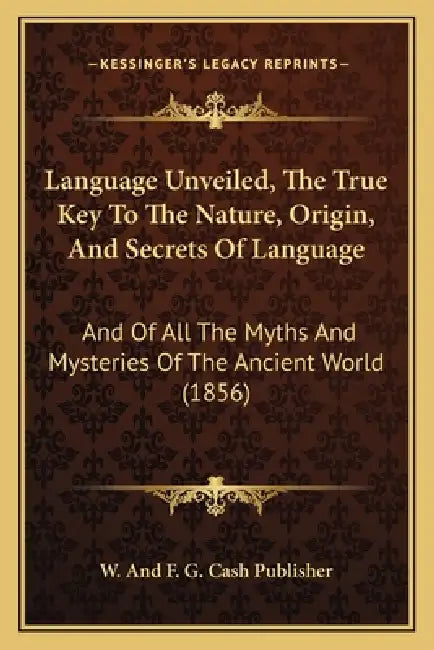 Language Unveiled, The True Key To The Nature, Origin, And Secrets Of Language: And Of All The Myths And Mysteries Of The Ancient World (1856) by W. and F. G. Cash Publisher